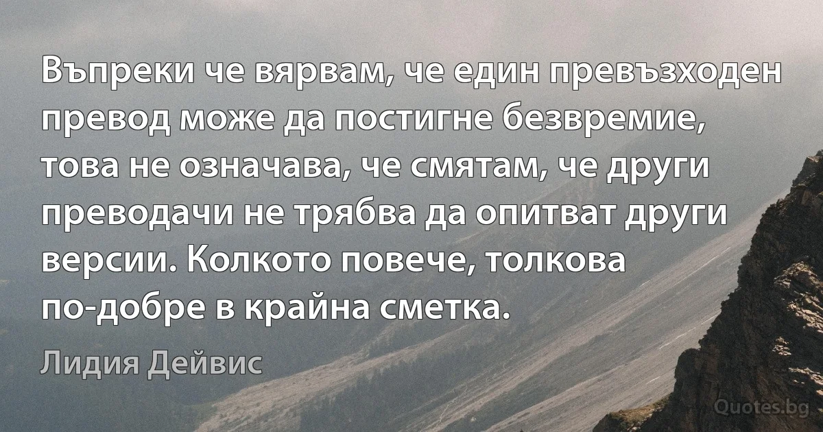 Въпреки че вярвам, че един превъзходен превод може да постигне безвремие, това не означава, че смятам, че други преводачи не трябва да опитват други версии. Колкото повече, толкова по-добре в крайна сметка. (Лидия Дейвис)