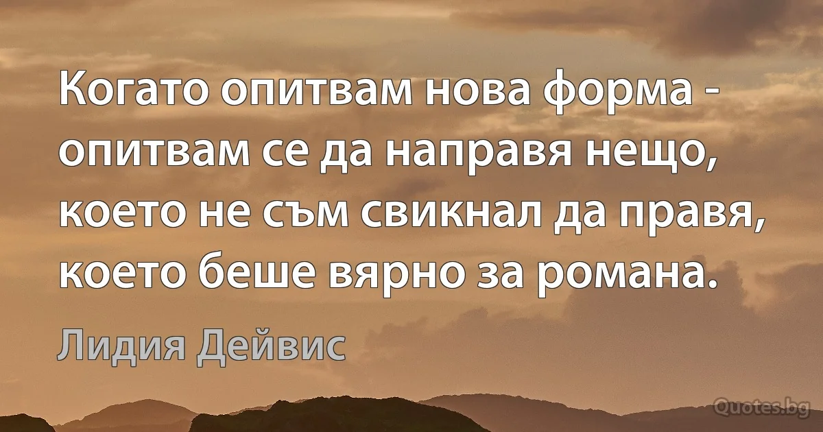 Когато опитвам нова форма - опитвам се да направя нещо, което не съм свикнал да правя, което беше вярно за романа. (Лидия Дейвис)