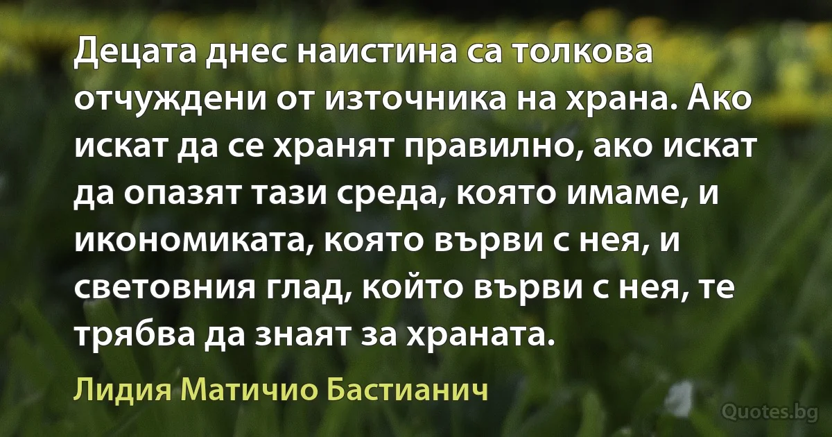 Децата днес наистина са толкова отчуждени от източника на храна. Ако искат да се хранят правилно, ако искат да опазят тази среда, която имаме, и икономиката, която върви с нея, и световния глад, който върви с нея, те трябва да знаят за храната. (Лидия Матичио Бастианич)