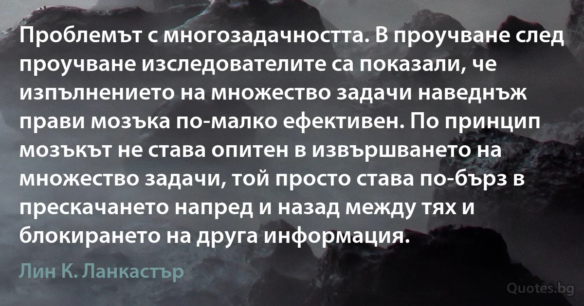 Проблемът с многозадачността. В проучване след проучване изследователите са показали, че изпълнението на множество задачи наведнъж прави мозъка по-малко ефективен. По принцип мозъкът не става опитен в извършването на множество задачи, той просто става по-бърз в прескачането напред и назад между тях и блокирането на друга информация. (Лин К. Ланкастър)