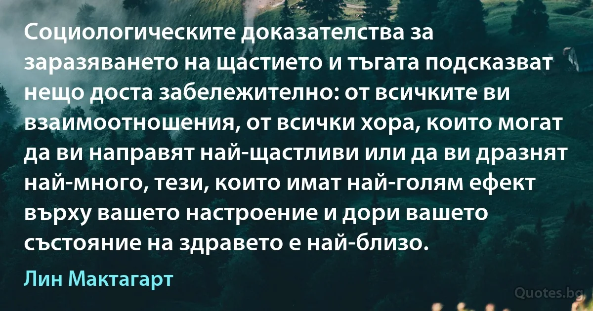 Социологическите доказателства за заразяването на щастието и тъгата подсказват нещо доста забележително: от всичките ви взаимоотношения, от всички хора, които могат да ви направят най-щастливи или да ви дразнят най-много, тези, които имат най-голям ефект върху вашето настроение и дори вашето състояние на здравето е най-близо. (Лин Мактагарт)