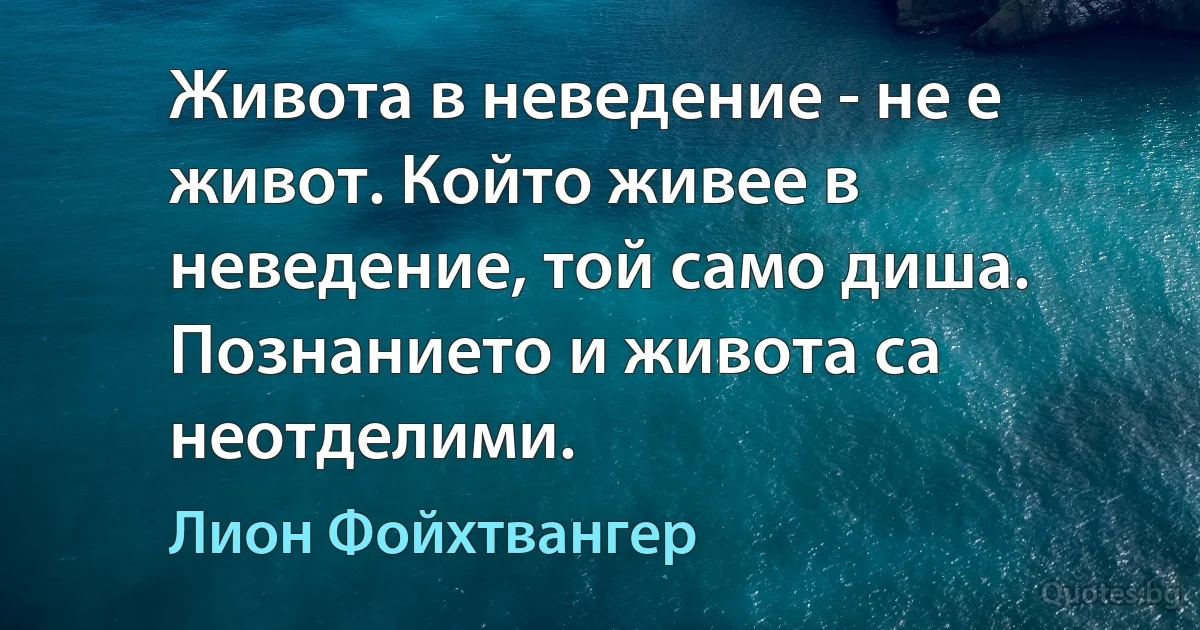 Живота в неведение - не е живот. Който живее в неведение, той само диша. Познанието и живота са неотделими. (Лион Фойхтвангер)