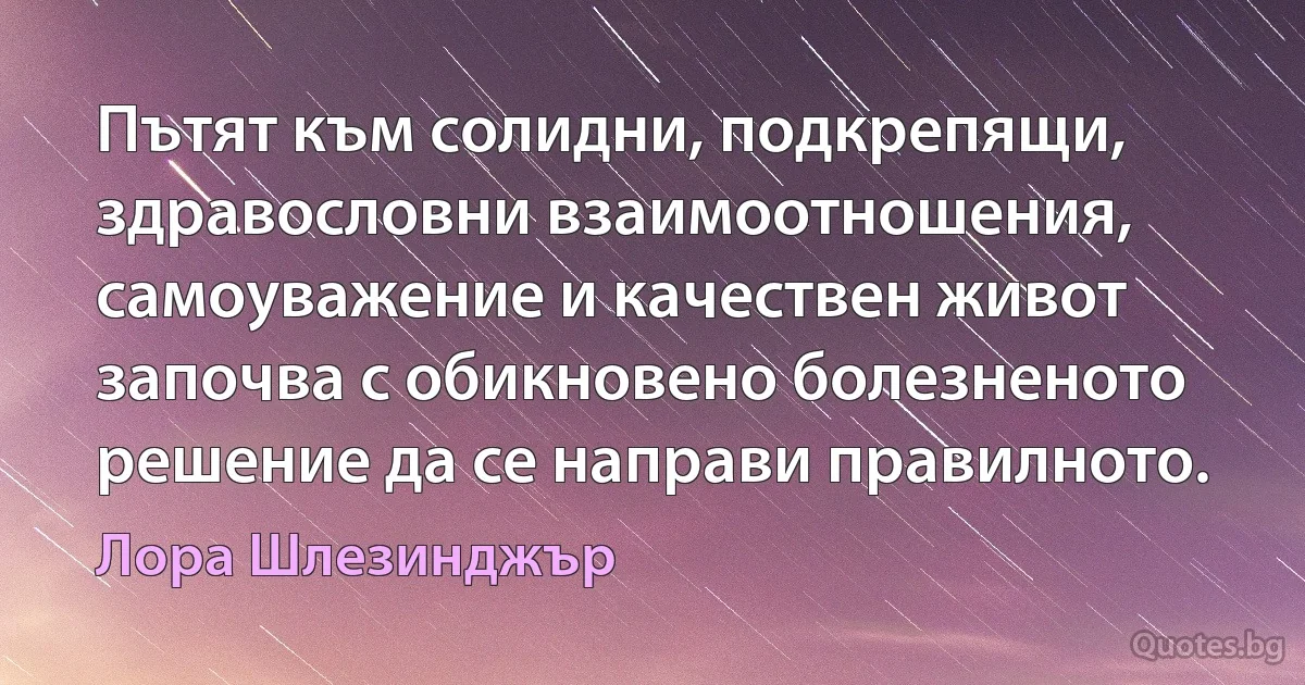 Пътят към солидни, подкрепящи, здравословни взаимоотношения, самоуважение и качествен живот започва с обикновено болезненото решение да се направи правилното. (Лора Шлезинджър)