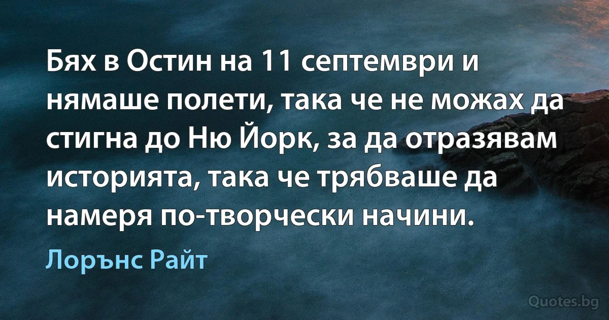 Бях в Остин на 11 септември и нямаше полети, така че не можах да стигна до Ню Йорк, за да отразявам историята, така че трябваше да намеря по-творчески начини. (Лорънс Райт)