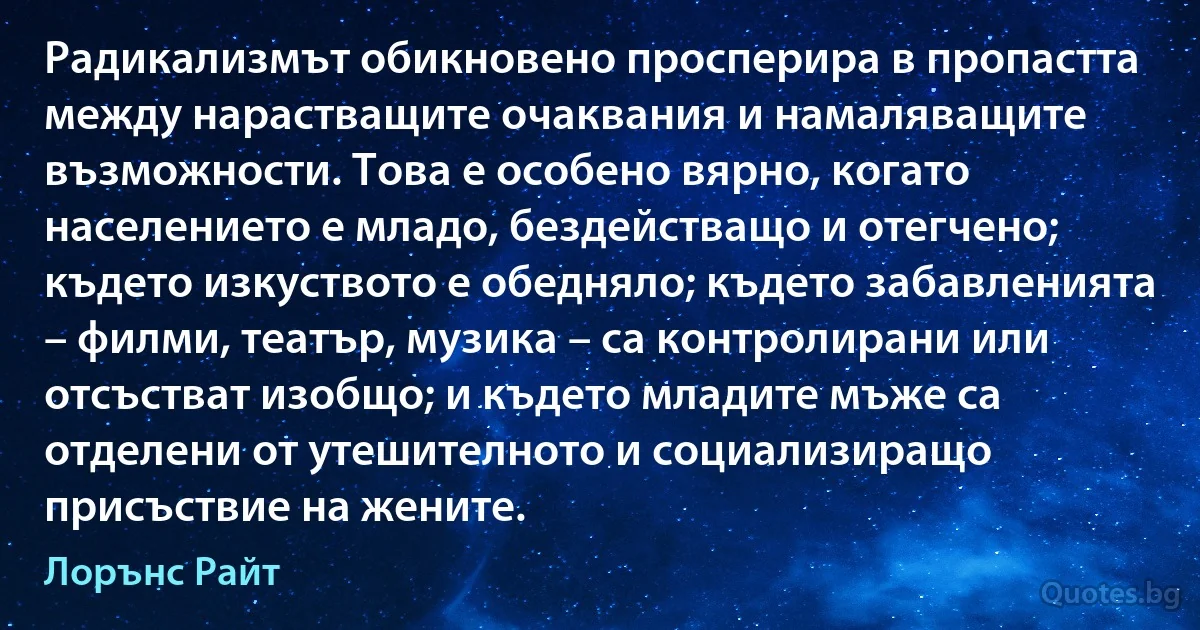 Радикализмът обикновено просперира в пропастта между нарастващите очаквания и намаляващите възможности. Това е особено вярно, когато населението е младо, бездействащо и отегчено; където изкуството е обедняло; където забавленията – филми, театър, музика – са контролирани или отсъстват изобщо; и където младите мъже са отделени от утешителното и социализиращо присъствие на жените. (Лорънс Райт)