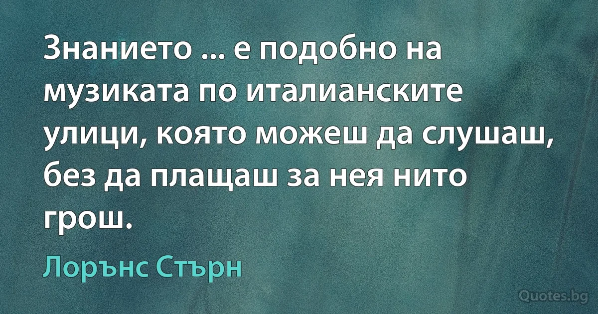 Знанието ... е подобно на музиката по италианските улици, която можеш да слушаш, без да плащаш за нея нито грош. (Лорънс Стърн)