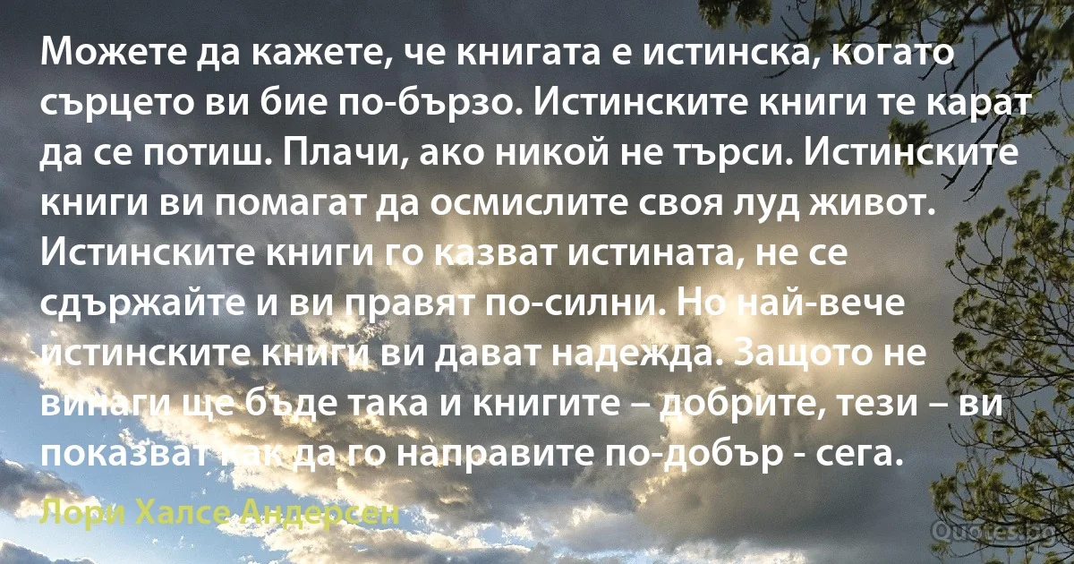 Можете да кажете, че книгата е истинска, когато сърцето ви бие по-бързо. Истинските книги те карат да се потиш. Плачи, ако никой не търси. Истинските книги ви помагат да осмислите своя луд живот. Истинските книги го казват истината, не се сдържайте и ви правят по-силни. Но най-вече истинските книги ви дават надежда. Защото не винаги ще бъде така и книгите – добрите, тези – ви показват как да го направите по-добър - сега. (Лори Халсе Андерсен)