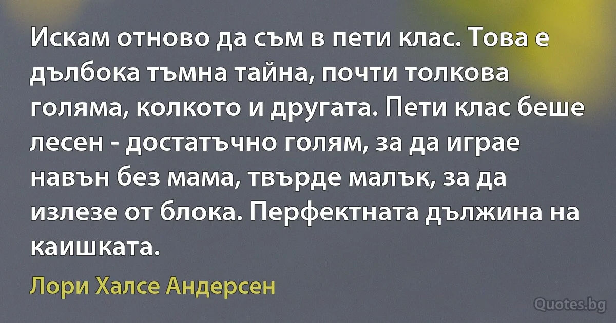 Искам отново да съм в пети клас. Това е дълбока тъмна тайна, почти толкова голяма, колкото и другата. Пети клас беше лесен - достатъчно голям, за да играе навън без мама, твърде малък, за да излезе от блока. Перфектната дължина на каишката. (Лори Халсе Андерсен)