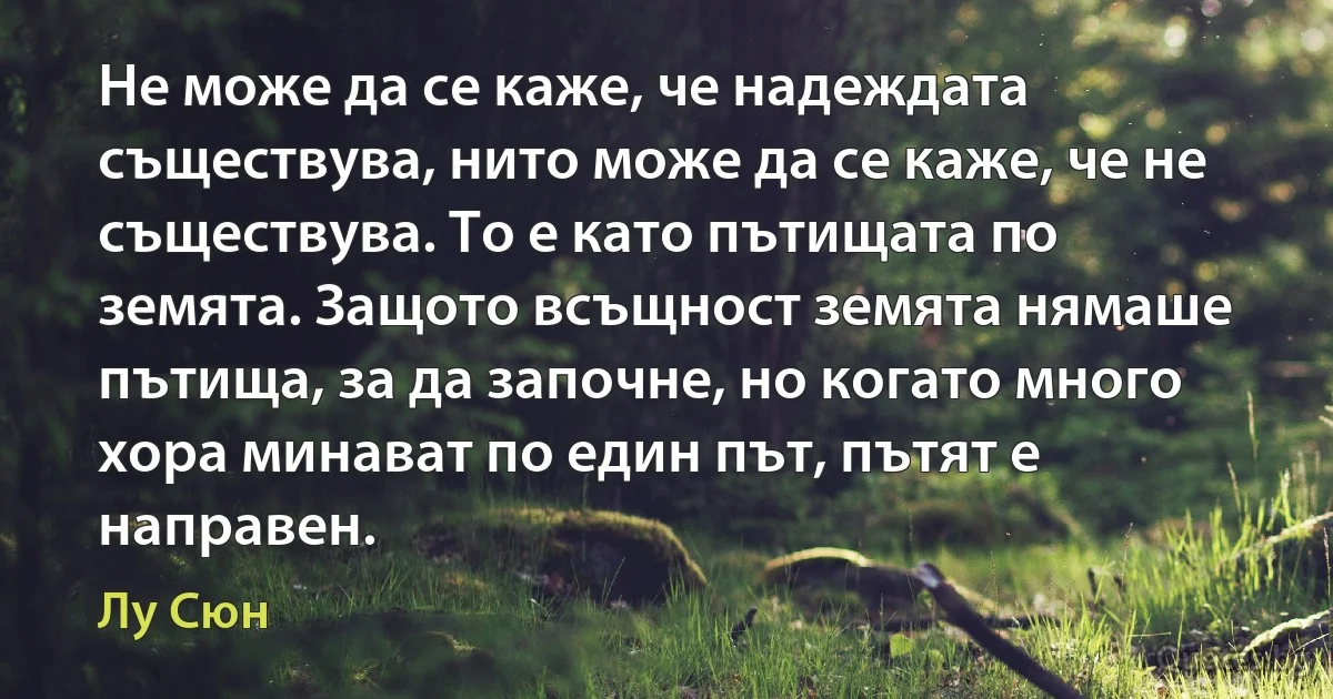 Не може да се каже, че надеждата съществува, нито може да се каже, че не съществува. То е като пътищата по земята. Защото всъщност земята нямаше пътища, за да започне, но когато много хора минават по един път, пътят е направен. (Лу Сюн)