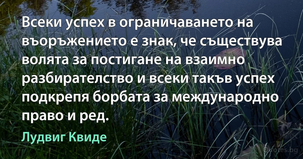 Всеки успех в ограничаването на въоръжението е знак, че съществува волята за постигане на взаимно разбирателство и всеки такъв успех подкрепя борбата за международно право и ред. (Лудвиг Квиде)