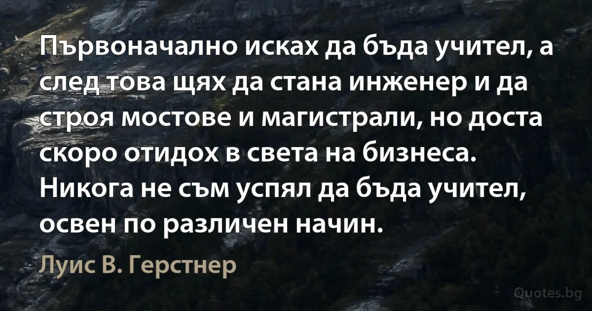 Първоначално исках да бъда учител, а след това щях да стана инженер и да строя мостове и магистрали, но доста скоро отидох в света на бизнеса. Никога не съм успял да бъда учител, освен по различен начин. (Луис В. Герстнер)