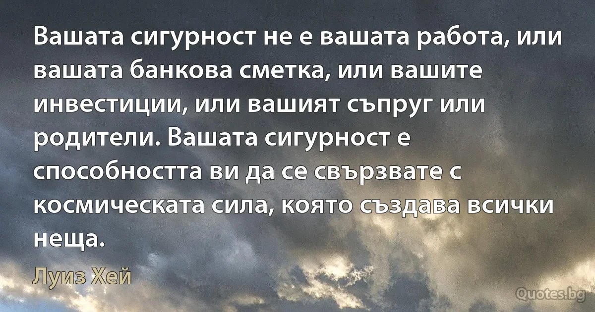 Вашата сигурност не е вашата работа, или вашата банкова сметка, или вашите инвестиции, или вашият съпруг или родители. Вашата сигурност е способността ви да се свързвате с космическата сила, която създава всички неща. (Луиз Хей)