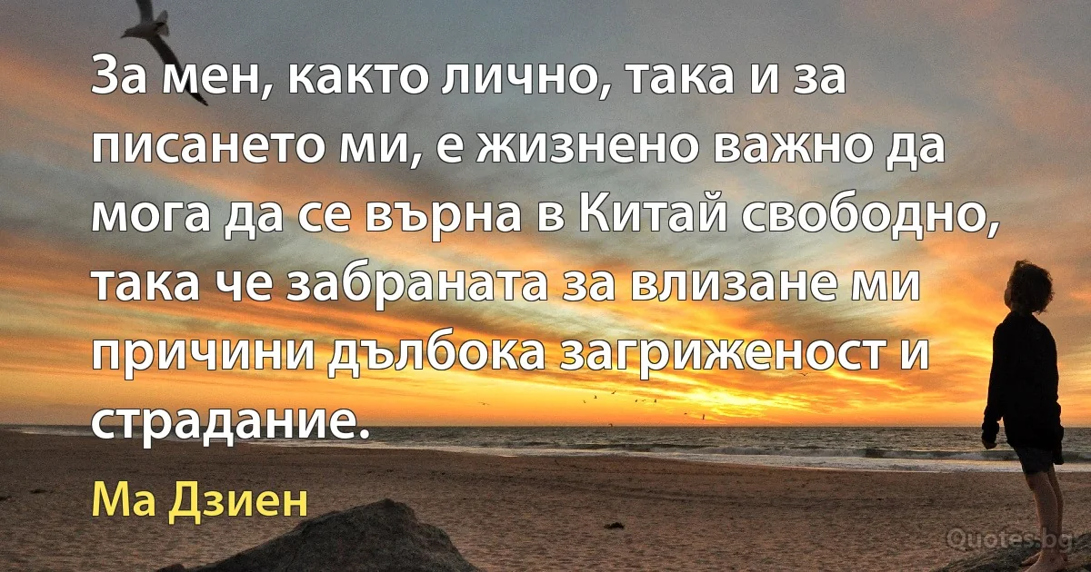 За мен, както лично, така и за писането ми, е жизнено важно да мога да се върна в Китай свободно, така че забраната за влизане ми причини дълбока загриженост и страдание. (Ма Дзиен)