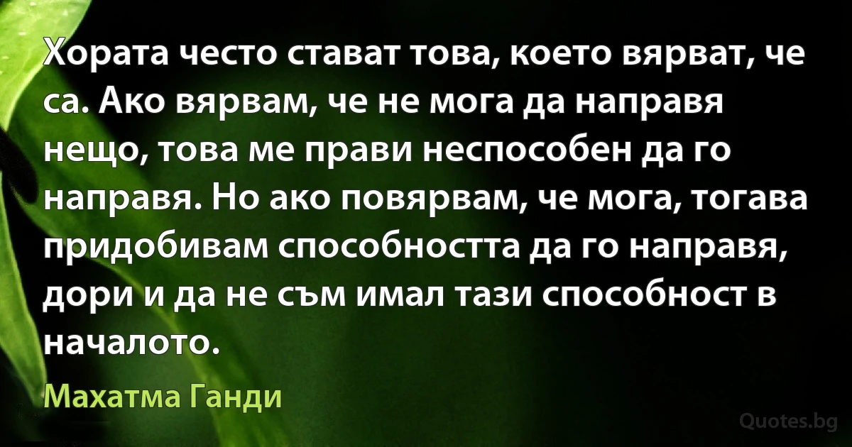 Хората често стават това, което вярват, че са. Ако вярвам, че не мога да направя нещо, това ме прави неспособен да го направя. Но ако повярвам, че мога, тогава придобивам способността да го направя, дори и да не съм имал тази способност в началото. (Махатма Ганди)