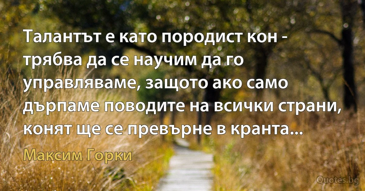 Талантът е като породист кон - трябва да се научим да го управляваме, защото ако само дърпаме поводите на всички страни, конят ще се превърне в кранта... (Максим Горки)