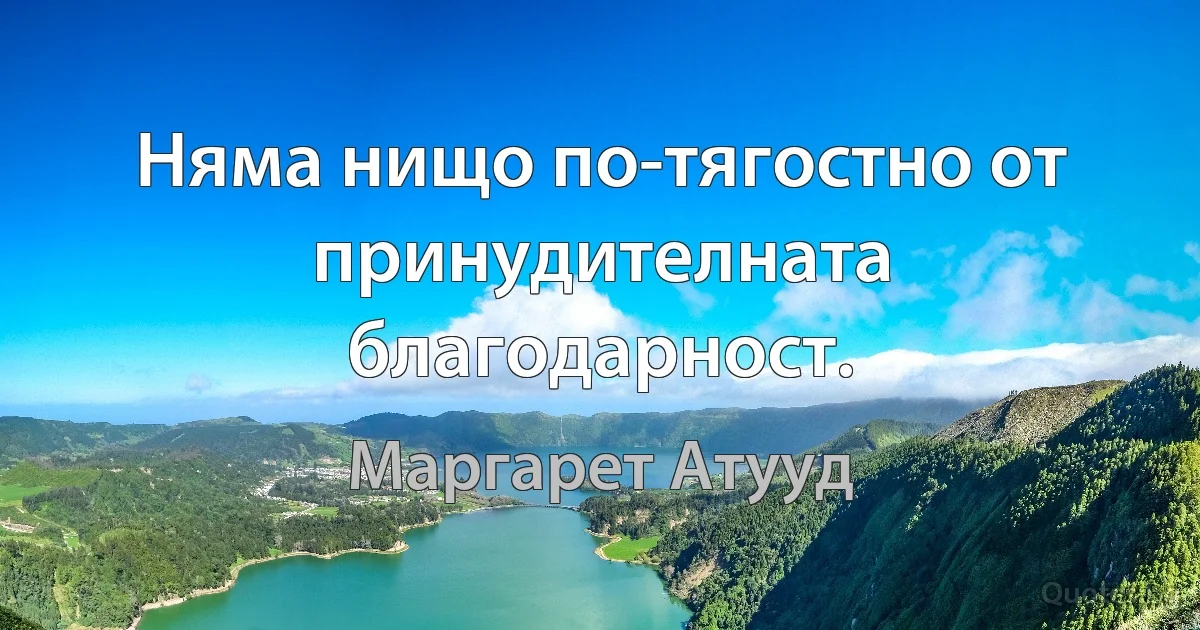 Няма нищо по-тягостно от принудителната благодарност. (Маргарет Атууд)