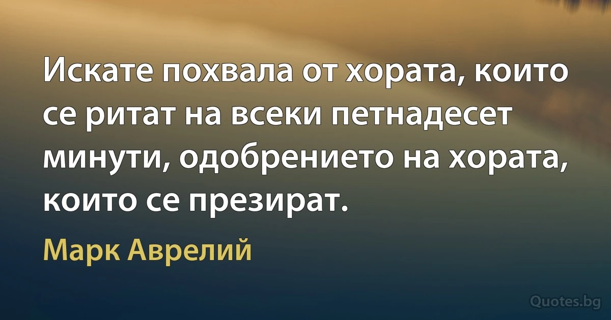 Искате похвала от хората, които се ритат на всеки петнадесет минути, одобрението на хората, които се презират. (Марк Аврелий)