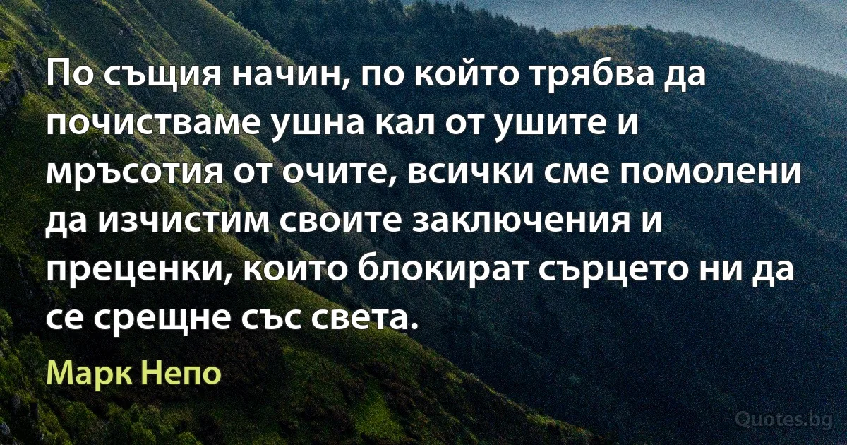 По същия начин, по който трябва да почистваме ушна кал от ушите и мръсотия от очите, всички сме помолени да изчистим своите заключения и преценки, които блокират сърцето ни да се срещне със света. (Марк Непо)