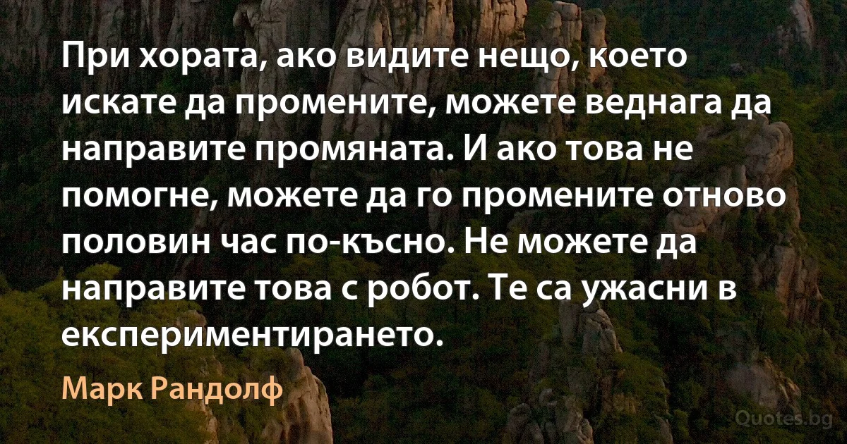 При хората, ако видите нещо, което искате да промените, можете веднага да направите промяната. И ако това не помогне, можете да го промените отново половин час по-късно. Не можете да направите това с робот. Те са ужасни в експериментирането. (Марк Рандолф)