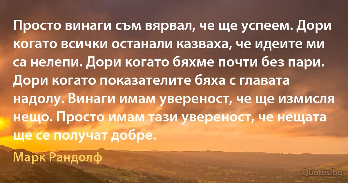 Просто винаги съм вярвал, че ще успеем. Дори когато всички останали казваха, че идеите ми са нелепи. Дори когато бяхме почти без пари. Дори когато показателите бяха с главата надолу. Винаги имам увереност, че ще измисля нещо. Просто имам тази увереност, че нещата ще се получат добре. (Марк Рандолф)