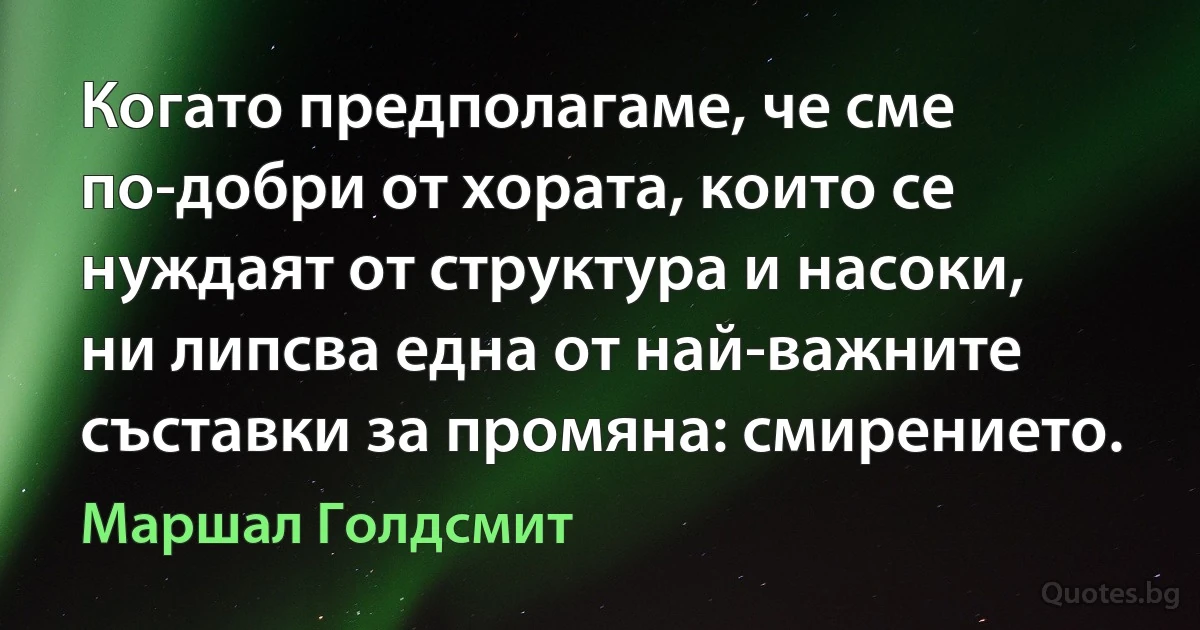 Когато предполагаме, че сме по-добри от хората, които се нуждаят от структура и насоки, ни липсва една от най-важните съставки за промяна: смирението. (Маршал Голдсмит)