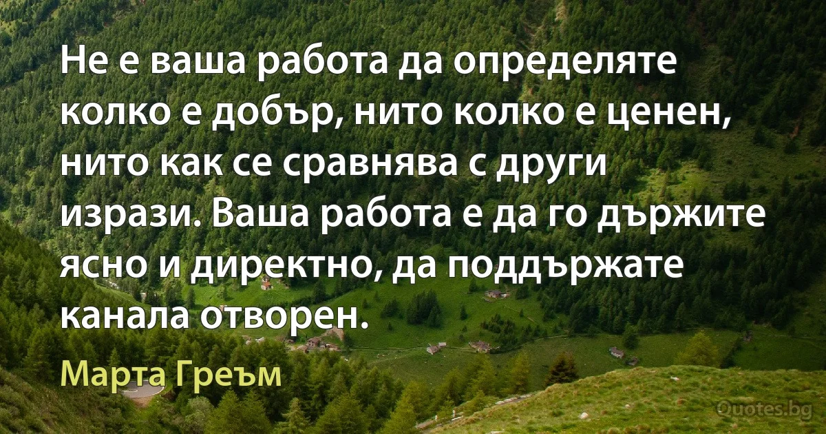 Не е ваша работа да определяте колко е добър, нито колко е ценен, нито как се сравнява с други изрази. Ваша работа е да го държите ясно и директно, да поддържате канала отворен. (Марта Греъм)