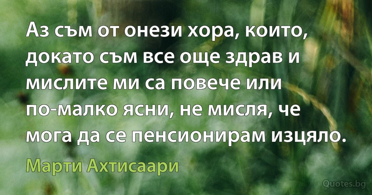 Аз съм от онези хора, които, докато съм все още здрав и мислите ми са повече или по-малко ясни, не мисля, че мога да се пенсионирам изцяло. (Марти Ахтисаари)