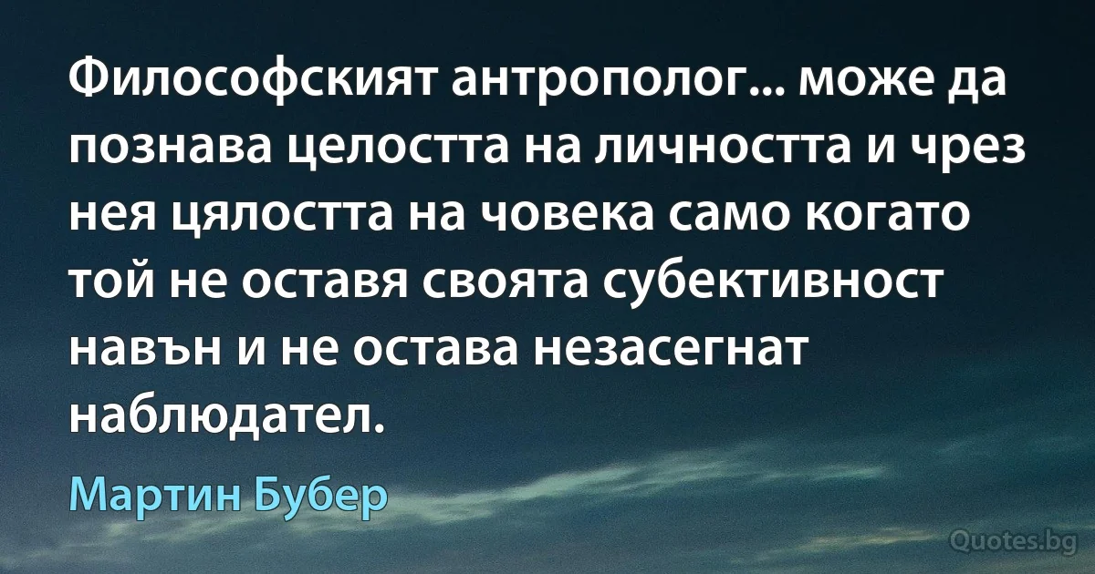 Философският антрополог... може да познава целостта на личността и чрез нея цялостта на човека само когато той не оставя своята субективност навън и не остава незасегнат наблюдател. (Мартин Бубер)