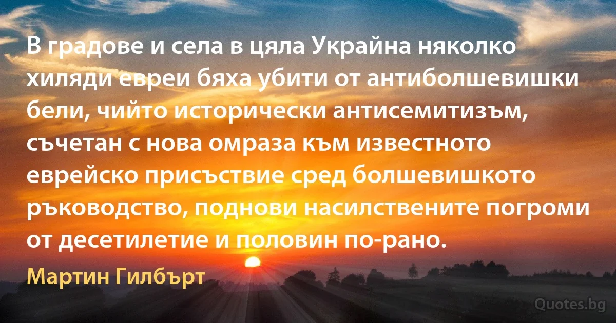 В градове и села в цяла Украйна няколко хиляди евреи бяха убити от антиболшевишки бели, чийто исторически антисемитизъм, съчетан с нова омраза към известното еврейско присъствие сред болшевишкото ръководство, поднови насилствените погроми от десетилетие и половин по-рано. (Мартин Гилбърт)