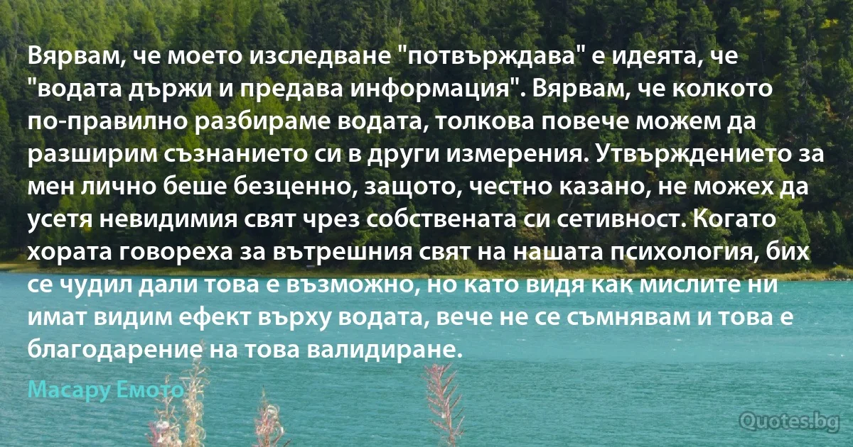 Вярвам, че моето изследване "потвърждава" е идеята, че "водата държи и предава информация". Вярвам, че колкото по-правилно разбираме водата, толкова повече можем да разширим съзнанието си в други измерения. Утвърждението за мен лично беше безценно, защото, честно казано, не можех да усетя невидимия свят чрез собствената си сетивност. Когато хората говореха за вътрешния свят на нашата психология, бих се чудил дали това е възможно, но като видя как мислите ни имат видим ефект върху водата, вече не се съмнявам и това е благодарение на това валидиране. (Масару Емото)