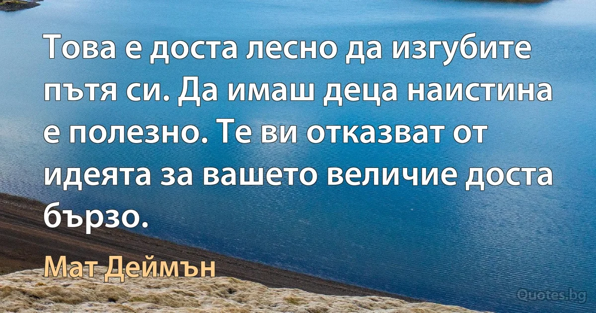 Това е доста лесно да изгубите пътя си. Да имаш деца наистина е полезно. Те ви отказват от идеята за вашето величие доста бързо. (Мат Деймън)