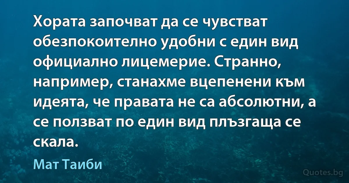 Хората започват да се чувстват обезпокоително удобни с един вид официално лицемерие. Странно, например, станахме вцепенени към идеята, че правата не са абсолютни, а се ползват по един вид плъзгаща се скала. (Мат Таиби)