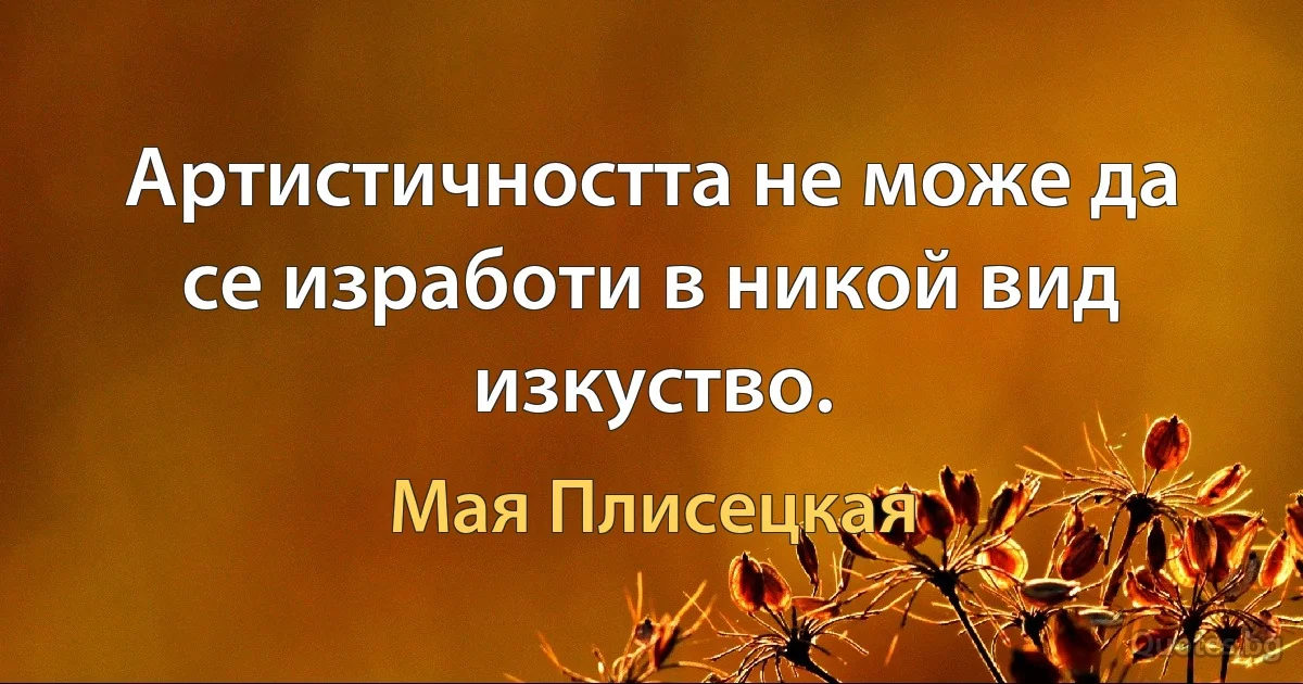 Артистичността не може да се изработи в никой вид изкуство. (Мая Плисецкая)