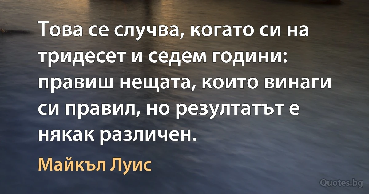 Това се случва, когато си на тридесет и седем години: правиш нещата, които винаги си правил, но резултатът е някак различен. (Майкъл Луис)