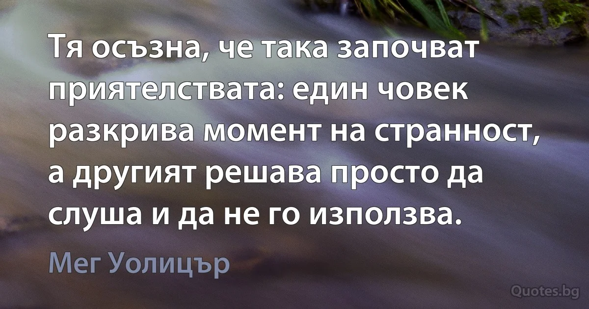 Тя осъзна, че така започват приятелствата: един човек разкрива момент на странност, а другият решава просто да слуша и да не го използва. (Мег Уолицър)