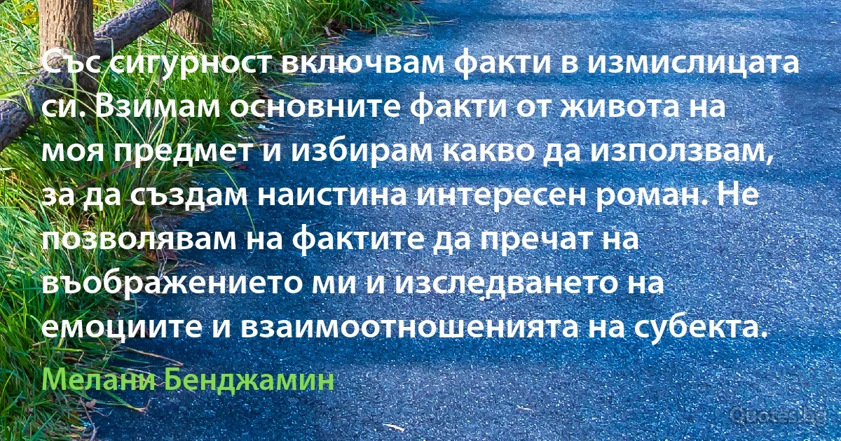 Със сигурност включвам факти в измислицата си. Взимам основните факти от живота на моя предмет и избирам какво да използвам, за да създам наистина интересен роман. Не позволявам на фактите да пречат на въображението ми и изследването на емоциите и взаимоотношенията на субекта. (Мелани Бенджамин)