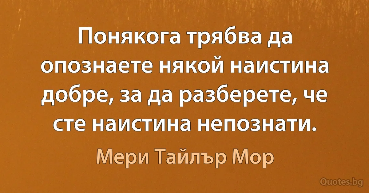 Понякога трябва да опознаете някой наистина добре, за да разберете, че сте наистина непознати. (Мери Тайлър Мор)