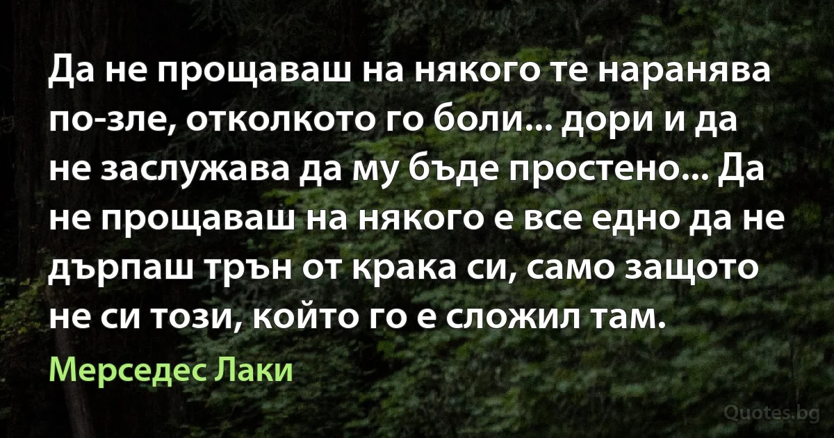 Да не прощаваш на някого те наранява по-зле, отколкото го боли... дори и да не заслужава да му бъде простено... Да не прощаваш на някого е все едно да не дърпаш трън от крака си, само защото не си този, който го е сложил там. (Мерседес Лаки)