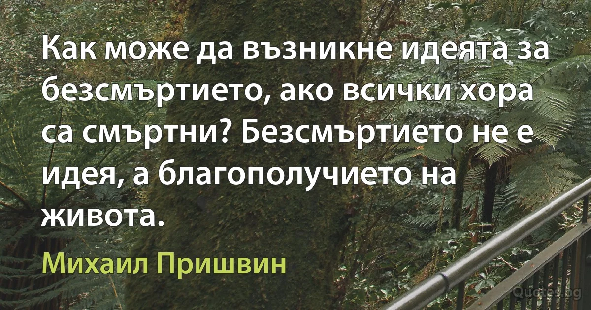 Как може да възникне идеята за безсмъртието, ако всички хора са смъртни? Безсмъртието не е идея, а благополучието на живота. (Михаил Пришвин)