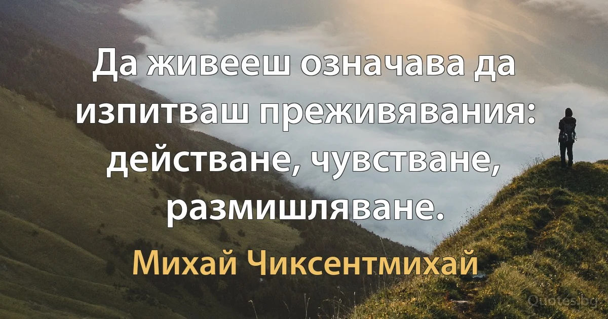 Да живееш означава да изпитваш преживявания: действане, чувстване, размишляване. (Михай Чиксентмихай)