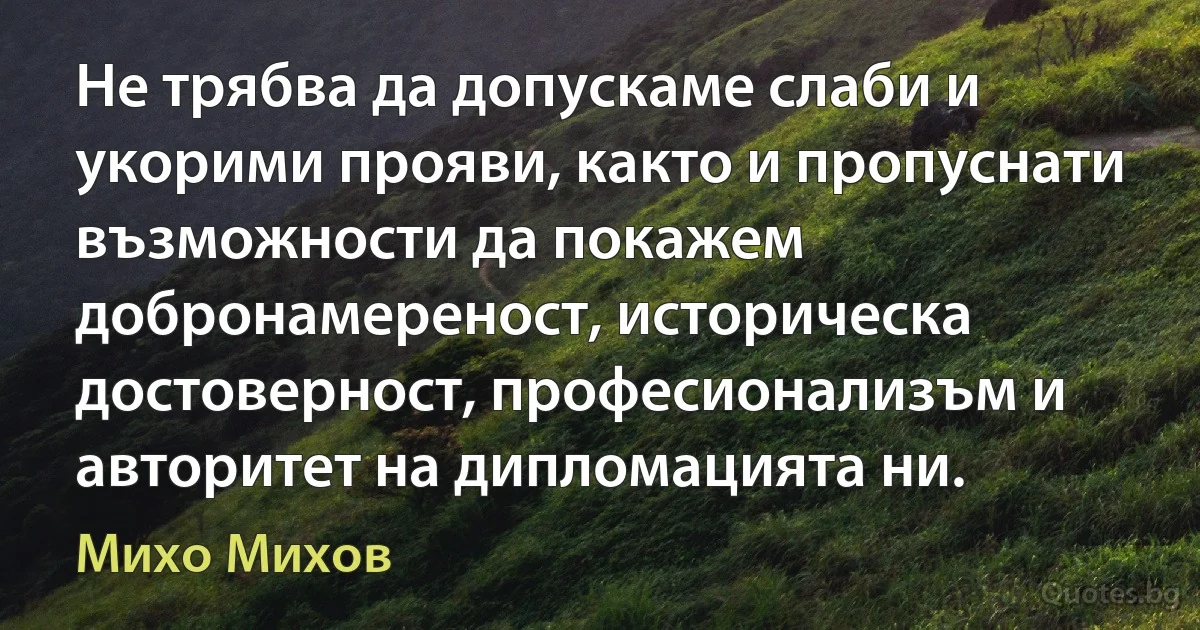 Не трябва да допускаме слаби и укорими прояви, както и пропуснати възможности да покажем добронамереност, историческа достоверност, професионализъм и авторитет на дипломацията ни. (Михо Михов)