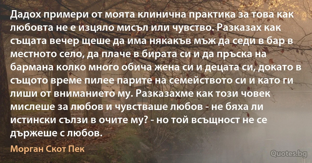 Дадох примери от моята клинична практика за това как любовта не е изцяло мисъл или чувство. Разказах как същата вечер щеше да има някакъв мъж да седи в бар в местното село, да плаче в бирата си и да пръска на бармана колко много обича жена си и децата си, докато в същото време пилее парите на семейството си и като ги лиши от вниманието му. Разказахме как този човек мислеше за любов и чувстваше любов - не бяха ли истински сълзи в очите му? - но той всъщност не се държеше с любов. (Морган Скот Пек)