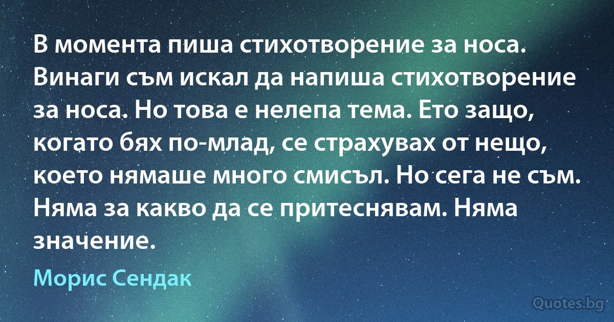 В момента пиша стихотворение за носа. Винаги съм искал да напиша стихотворение за носа. Но това е нелепа тема. Ето защо, когато бях по-млад, се страхувах от нещо, което нямаше много смисъл. Но сега не съм. Няма за какво да се притеснявам. Няма значение. (Морис Сендак)