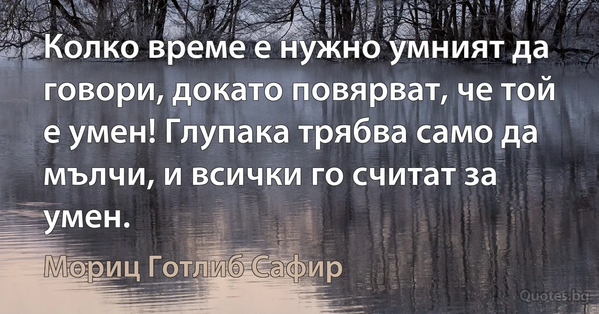 Колко време е нужно умният да говори, докато повярват, че той е умен! Глупака трябва само да мълчи, и всички го считат за умен. (Мориц Готлиб Сафир)