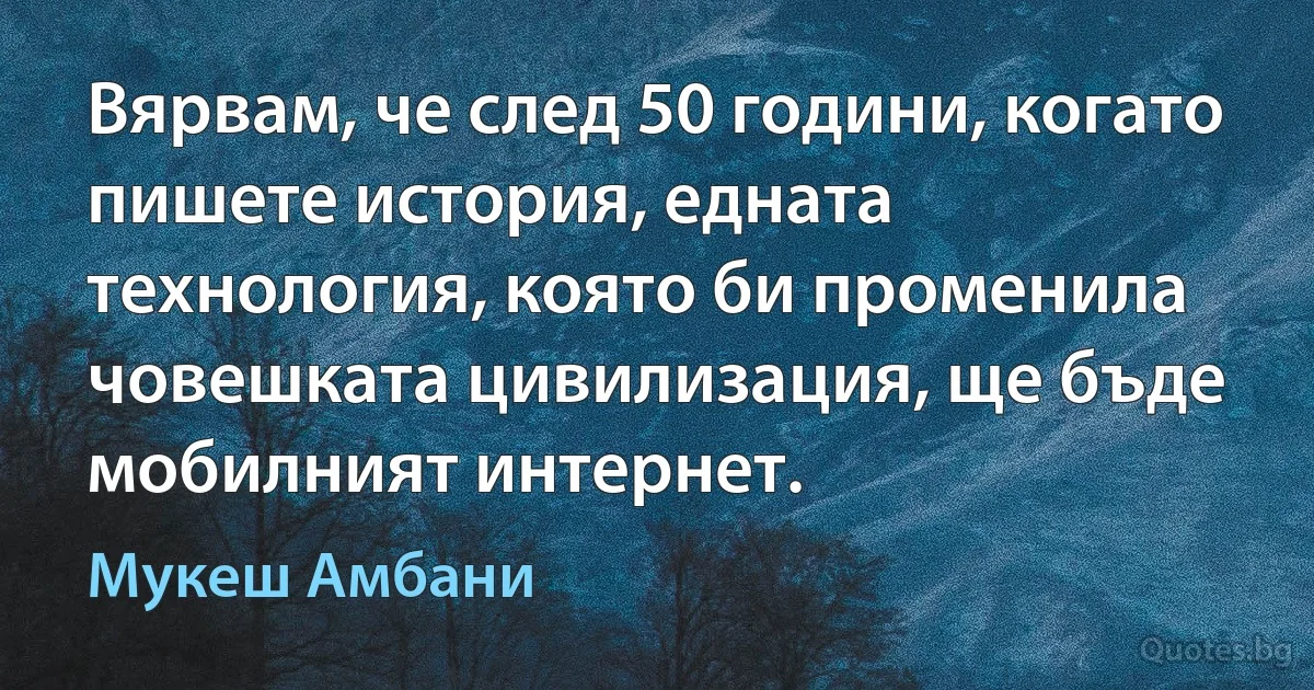 Вярвам, че след 50 години, когато пишете история, едната технология, която би променила човешката цивилизация, ще бъде мобилният интернет. (Мукеш Амбани)