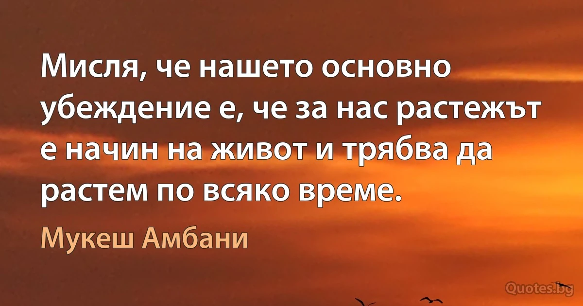 Мисля, че нашето основно убеждение е, че за нас растежът е начин на живот и трябва да растем по всяко време. (Мукеш Амбани)