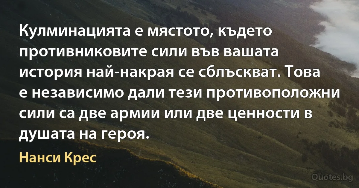 Кулминацията е мястото, където противниковите сили във вашата история най-накрая се сблъскват. Това е независимо дали тези противоположни сили са две армии или две ценности в душата на героя. (Нанси Крес)