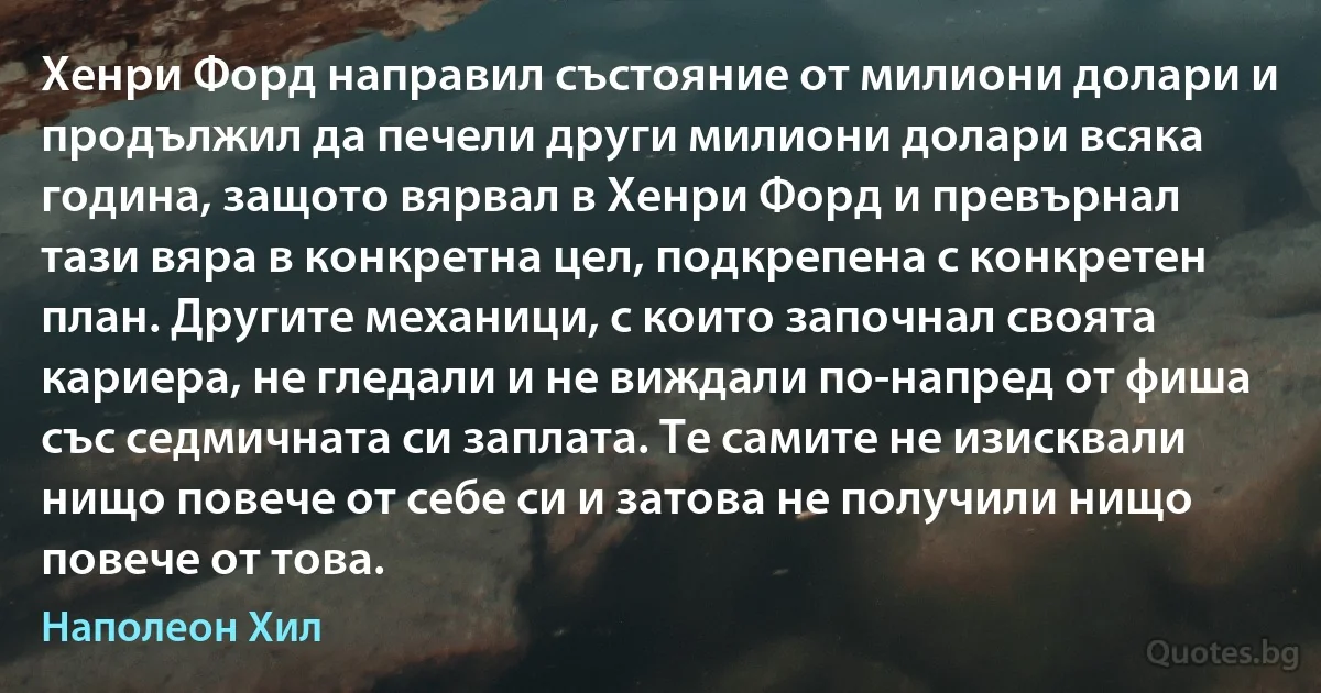 Хенри Форд направил състояние от милиони долари и продължил да печели други милиони долари всяка година, защото вярвал в Хенри Форд и превърнал тази вяра в конкретна цел, подкрепена с конкретен план. Другите механици, с които започнал своята кариера, не гледали и не виждали по-напред от фиша със седмичната си заплата. Те самите не изисквали нищо повече от себе си и затова не получили нищо повече от това. (Наполеон Хил)