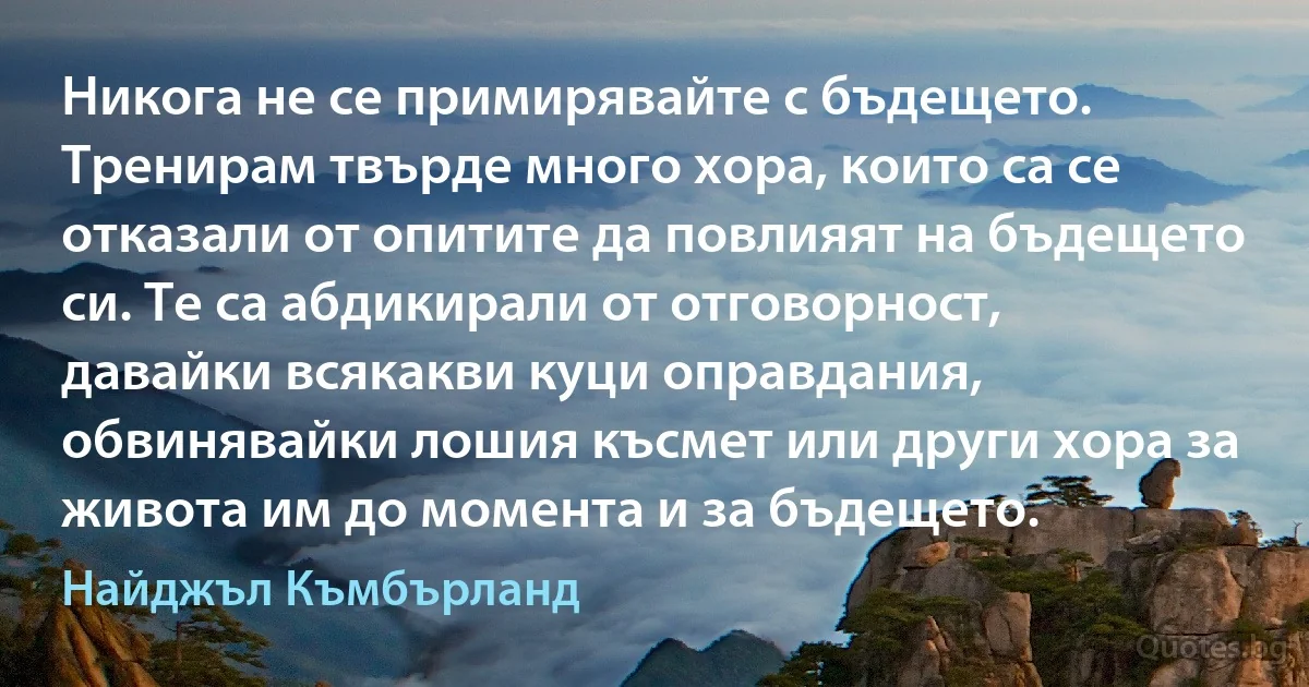 Никога не се примирявайте с бъдещето. Тренирам твърде много хора, които са се отказали от опитите да повлияят на бъдещето си. Те са абдикирали от отговорност, давайки всякакви куци оправдания, обвинявайки лошия късмет или други хора за живота им до момента и за бъдещето. (Найджъл Къмбърланд)