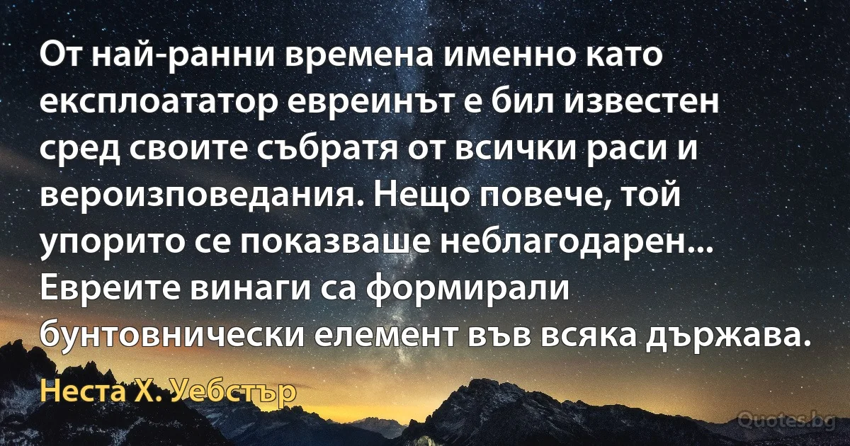 От най-ранни времена именно като експлоататор евреинът е бил известен сред своите събратя от всички раси и вероизповедания. Нещо повече, той упорито се показваше неблагодарен... Евреите винаги са формирали бунтовнически елемент във всяка държава. (Неста Х. Уебстър)